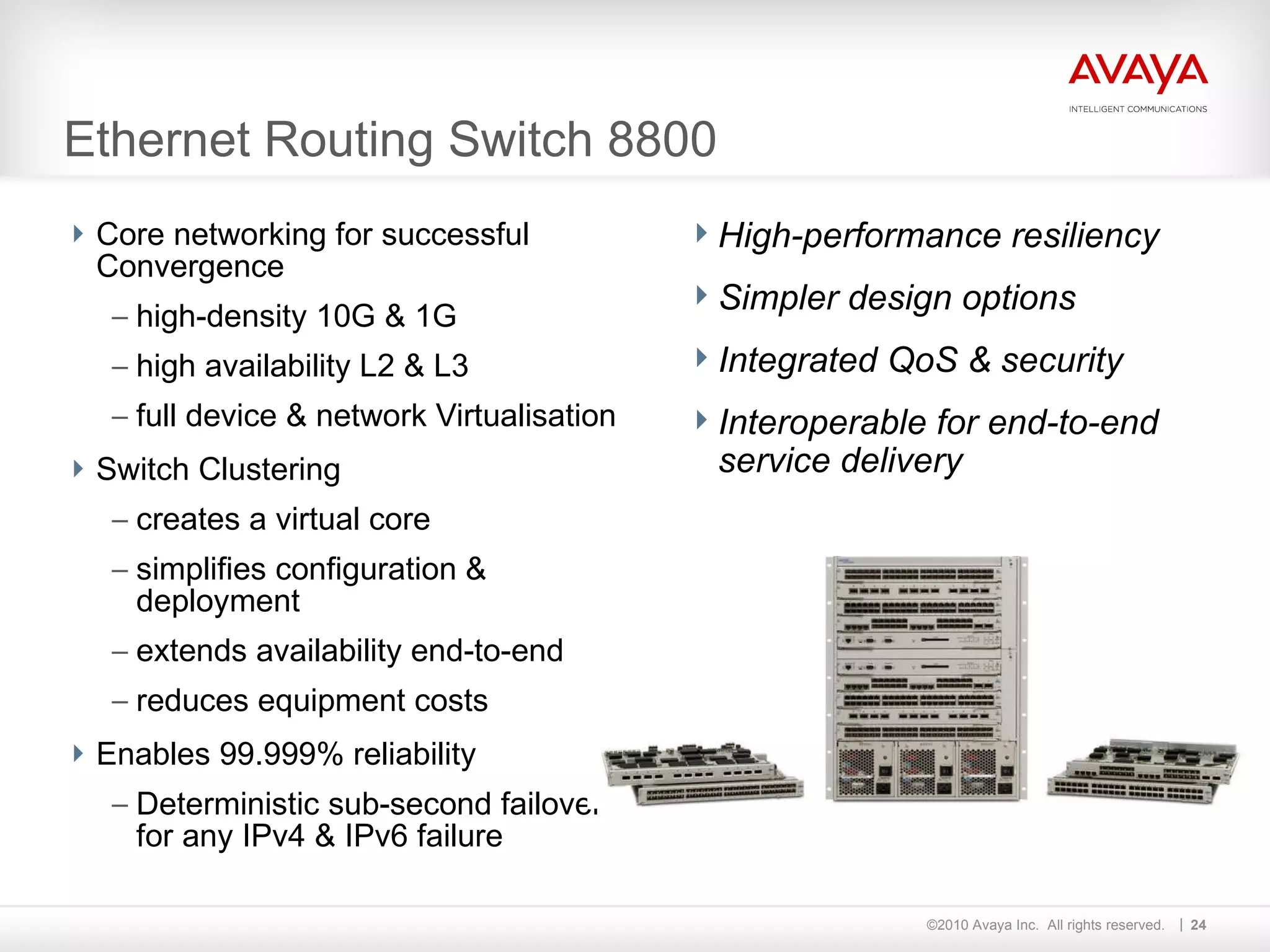 Ethernet Routing Switch 8800 Core networking for successful Convergence high-density 10G & 1G high availability L2 & L3 full device & network Virtualisation Switch Clustering creates a virtual core simplifies configuration & deployment extends availability end-to-end reduces equipment costs Enables 99.999% reliability Deterministic sub-second failover for any IPv4 & IPv6 failure High-performance resiliency Simpler design options Integrated QoS & security Interoperable for end-to-end service delivery 