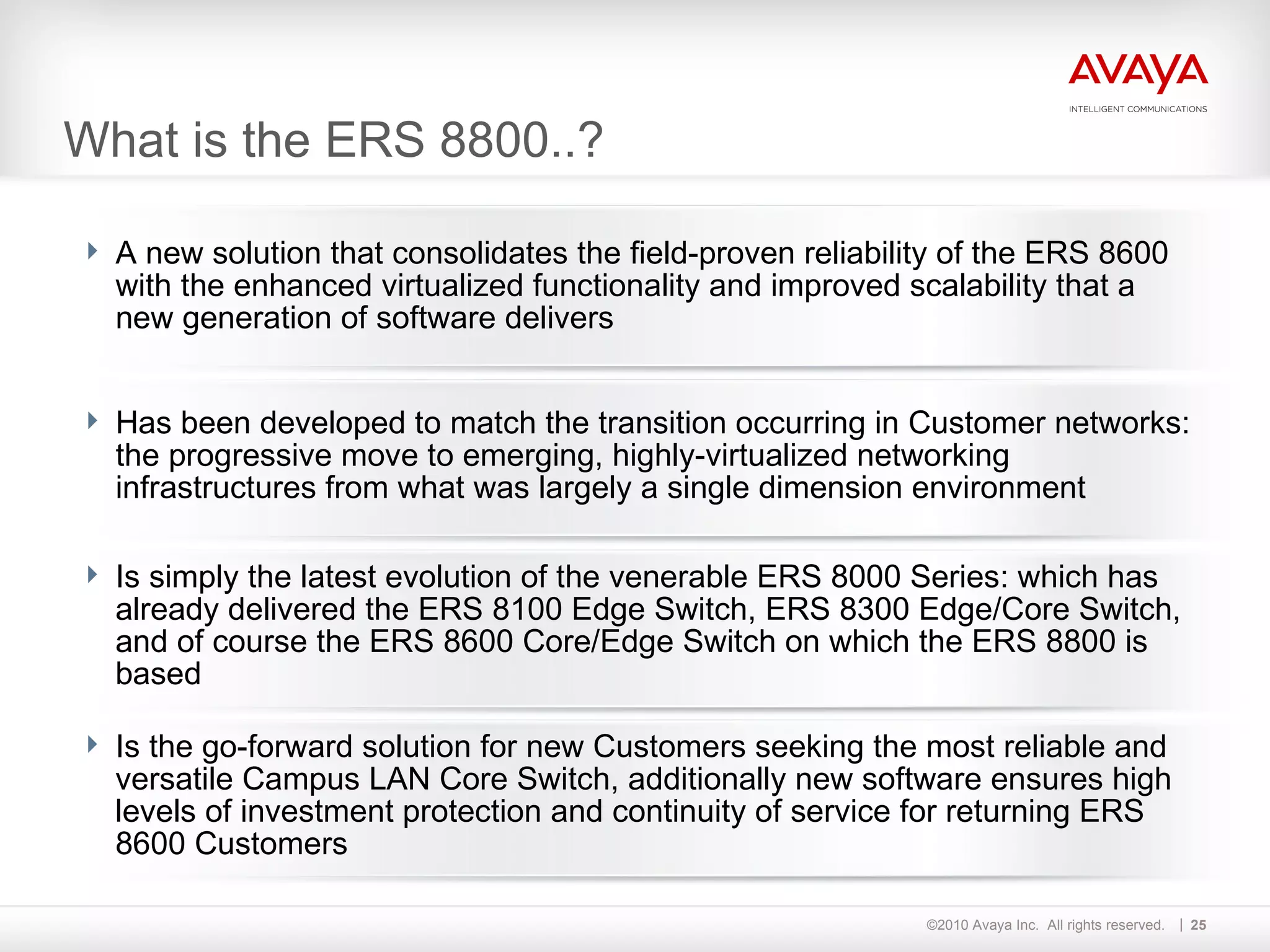 What is the ERS 8800..? A new solution that consolidates the field-proven reliability of the ERS 8600 with the enhanced virtualized functionality and improved scalability that a new generation of software delivers Has been developed to match the transition occurring in Customer networks: the progressive move to emerging, highly-virtualized networking infrastructures from what was largely a single dimension environment Is simply the latest evolution of the venerable ERS 8000 Series: which has already delivered the ERS 8100 Edge Switch, ERS 8300 Edge/Core Switch, and of course the ERS 8600 Core/Edge Switch on which the ERS 8800 is based Is the go-forward solution for new Customers seeking the most reliable and versatile Campus LAN Core Switch, additionally new software ensures high levels of investment protection and continuity of service for returning ERS 8600 Customers 