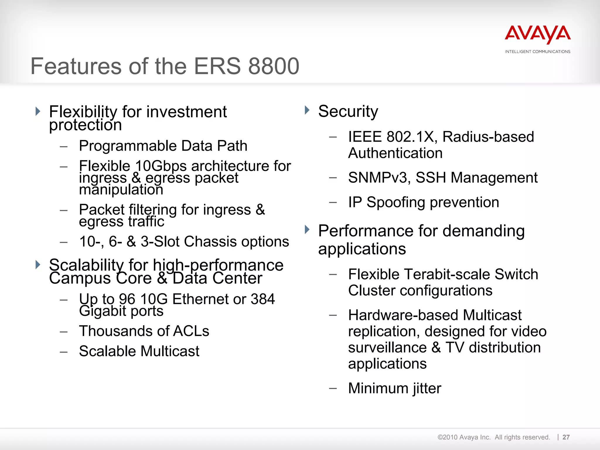 Features of the ERS 8800 Flexibility for investment protection Programmable Data Path  Flexible 10Gbps architecture for ingress & egress packet manipulation Packet filtering for ingress & egress traffic 10-, 6- & 3-Slot Chassis options Scalability for high-performance Campus Core & Data Center Up to 96 10G Ethernet or 384 Gigabit ports Thousands of ACLs Scalable Multicast Security IEEE 802.1X, Radius-based Authentication SNMPv3, SSH Management IP Spoofing prevention Performance for demanding applications Flexible Terabit-scale Switch Cluster configurations Hardware-based Multicast replication, designed for video surveillance & TV distribution applications Minimum jitter 
