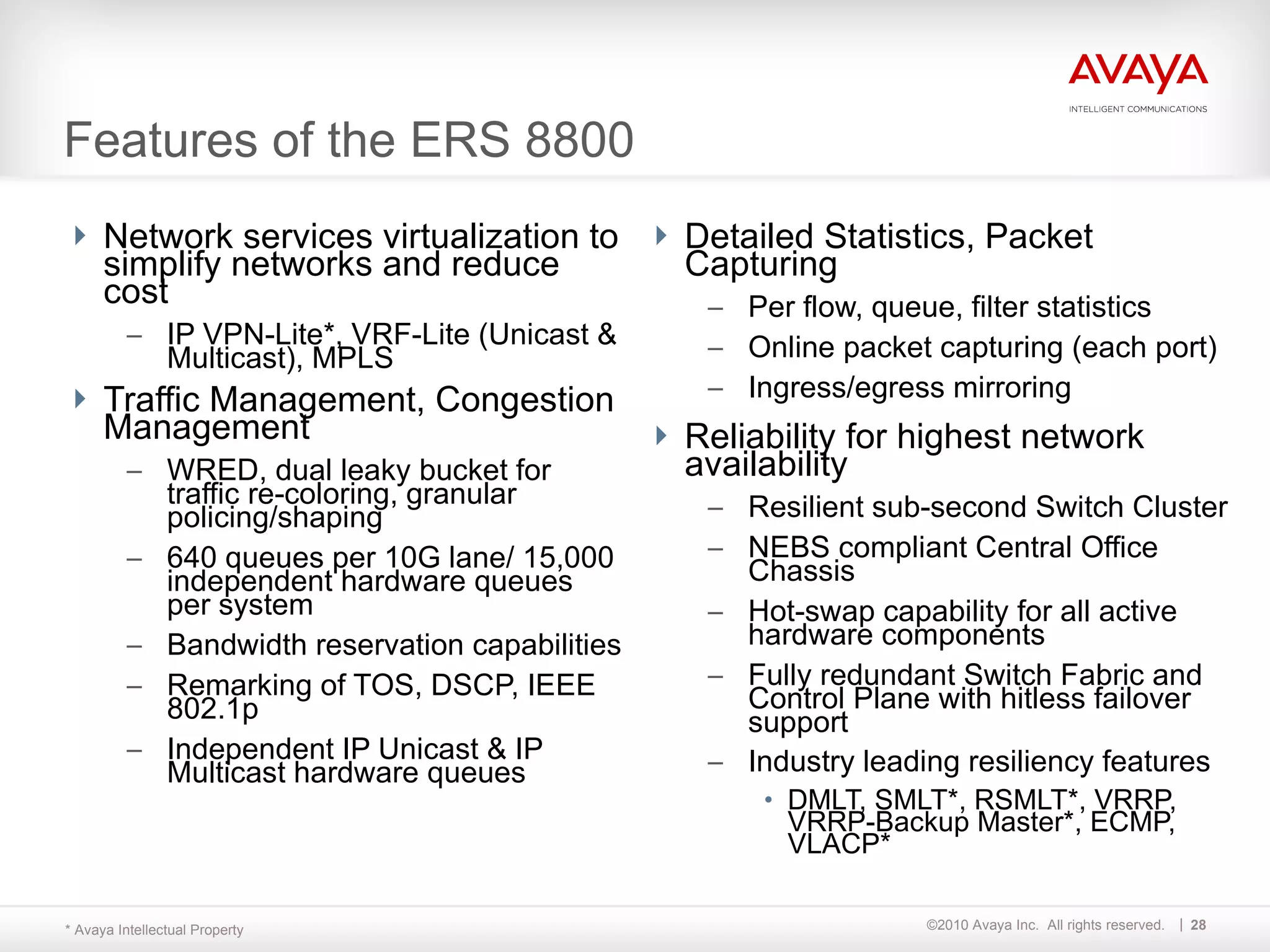 Network services virtualization to simplify networks and reduce cost IP VPN-Lite*, VRF-Lite (Unicast & Multicast), MPLS Traffic Management, Congestion Management   WRED, dual leaky bucket for traffic re-coloring, granular policing/shaping 640 queues per 10G lane/ 15,000 independent hardware queues per system Bandwidth reservation capabilities Remarking of TOS, DSCP, IEEE 802.1p Independent IP Unicast & IP Multicast hardware queues Detailed Statistics, Packet Capturing Per flow, queue, filter statistics Online packet capturing (each port) Ingress/egress mirroring Reliability for highest network availability Resilient sub-second Switch Cluster NEBS compliant Central Office Chassis Hot-swap capability for all active hardware components Fully redundant Switch Fabric and Control Plane with hitless failover support Industry leading resiliency features   DMLT, SMLT*, RSMLT*, VRRP, VRRP-Backup Master*, ECMP, VLACP* Features of the ERS 8800 * Avaya Intellectual Property 