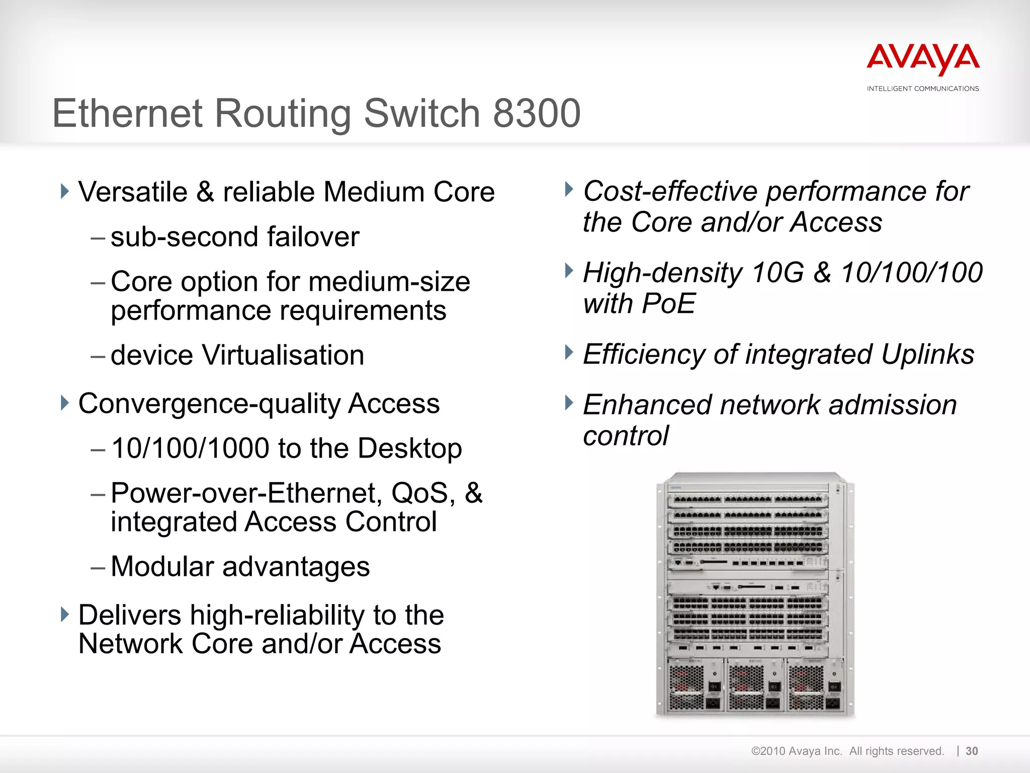 Ethernet Routing Switch 8300 Versatile & reliable Medium Core sub-second failover Core option for medium-size performance requirements device Virtualisation Convergence-quality Access 10/100/1000 to the Desktop Power-over-Ethernet, QoS, & integrated Access Control Modular advantages Delivers high-reliability to the Network Core and/or Access  Cost-effective performance for the Core and/or Access High-density 10G & 10/100/100 with PoE Efficiency of integrated Uplinks  Enhanced network admission control   