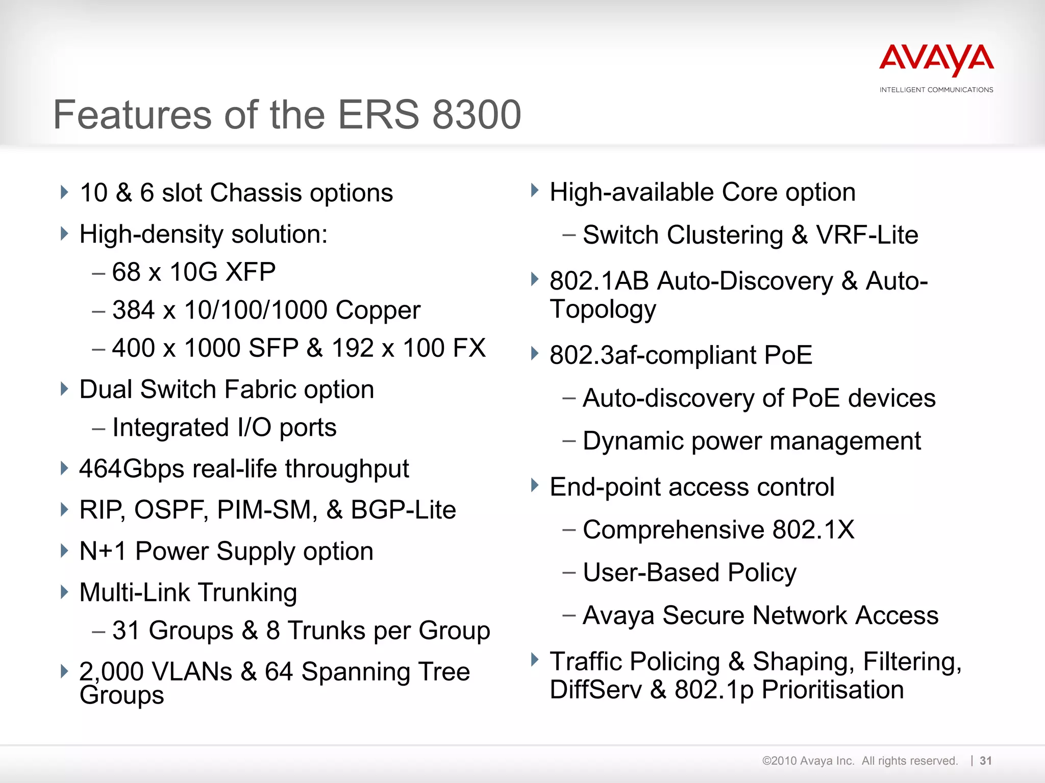 Features of the ERS 8300 10 & 6 slot Chassis options High-density solution: 68 x 10G XFP 384 x 10/100/1000 Copper 400 x 1000 SFP & 192 x 100 FX Dual Switch Fabric option Integrated I/O ports 464Gbps real-life throughput RIP, OSPF, PIM-SM, & BGP-Lite N+1 Power Supply option Multi-Link Trunking 31 Groups & 8 Trunks per Group 2,000 VLANs & 64 Spanning Tree Groups  High-available Core option Switch Clustering & VRF-Lite 802.1AB Auto-Discovery & Auto-Topology 802.3af-compliant PoE Auto-discovery of PoE devices Dynamic power management End-point access control Comprehensive 802.1X User-Based Policy Avaya Secure Network Access Traffic Policing & Shaping, Filtering, DiffServ & 802.1p Prioritisation  