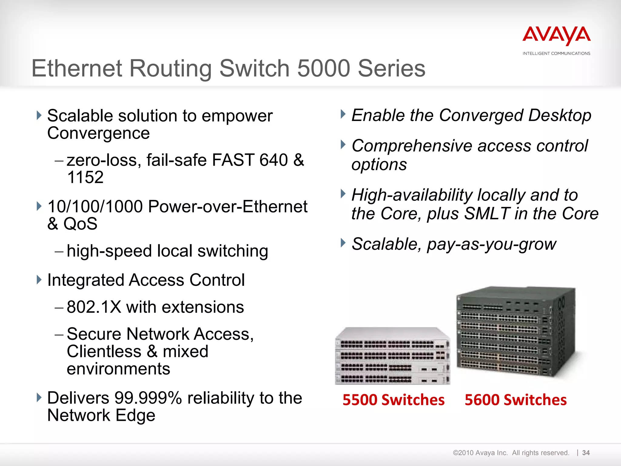 Ethernet Routing Switch 5000 Series Scalable solution to empower Convergence zero-loss, fail-safe FAST 640 & 1152 10/100/1000 Power-over-Ethernet & QoS high-speed local switching Integrated Access Control 802.1X with extensions Secure Network Access, Clientless & mixed environments Delivers 99.999% reliability to the Network Edge Enable the Converged Desktop Comprehensive access control options High-availability locally and to the Core, plus SMLT in the Core Scalable, pay-as-you-grow  5600 Switches 5500 Switches 