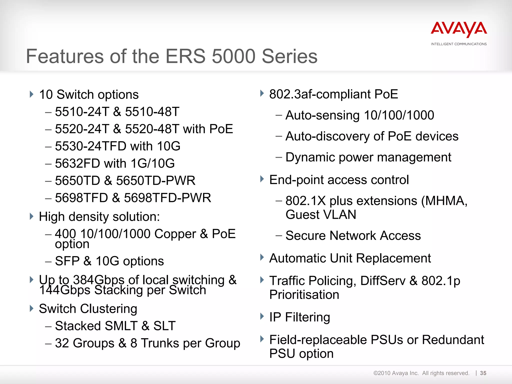 Features of the ERS 5000 Series 10 Switch options 5510-24T & 5510-48T 5520-24T & 5520-48T with PoE 5530-24TFD with 10G 5632FD with 1G/10G 5650TD & 5650TD-PWR 5698TFD & 5698TFD-PWR High density solution: 400 10/100/1000 Copper & PoE option SFP & 10G options Up to 384Gbps of local switching & 144Gbps Stacking per Switch Switch Clustering Stacked SMLT & SLT 32 Groups & 8 Trunks per Group  802.3af-compliant PoE Auto-sensing 10/100/1000 Auto-discovery of PoE devices Dynamic power management End-point access control 802.1X plus extensions (MHMA, Guest VLAN Secure Network Access Automatic Unit Replacement Traffic Policing, DiffServ & 802.1p Prioritisation IP Filtering Field-replaceable PSUs or Redundant PSU option  