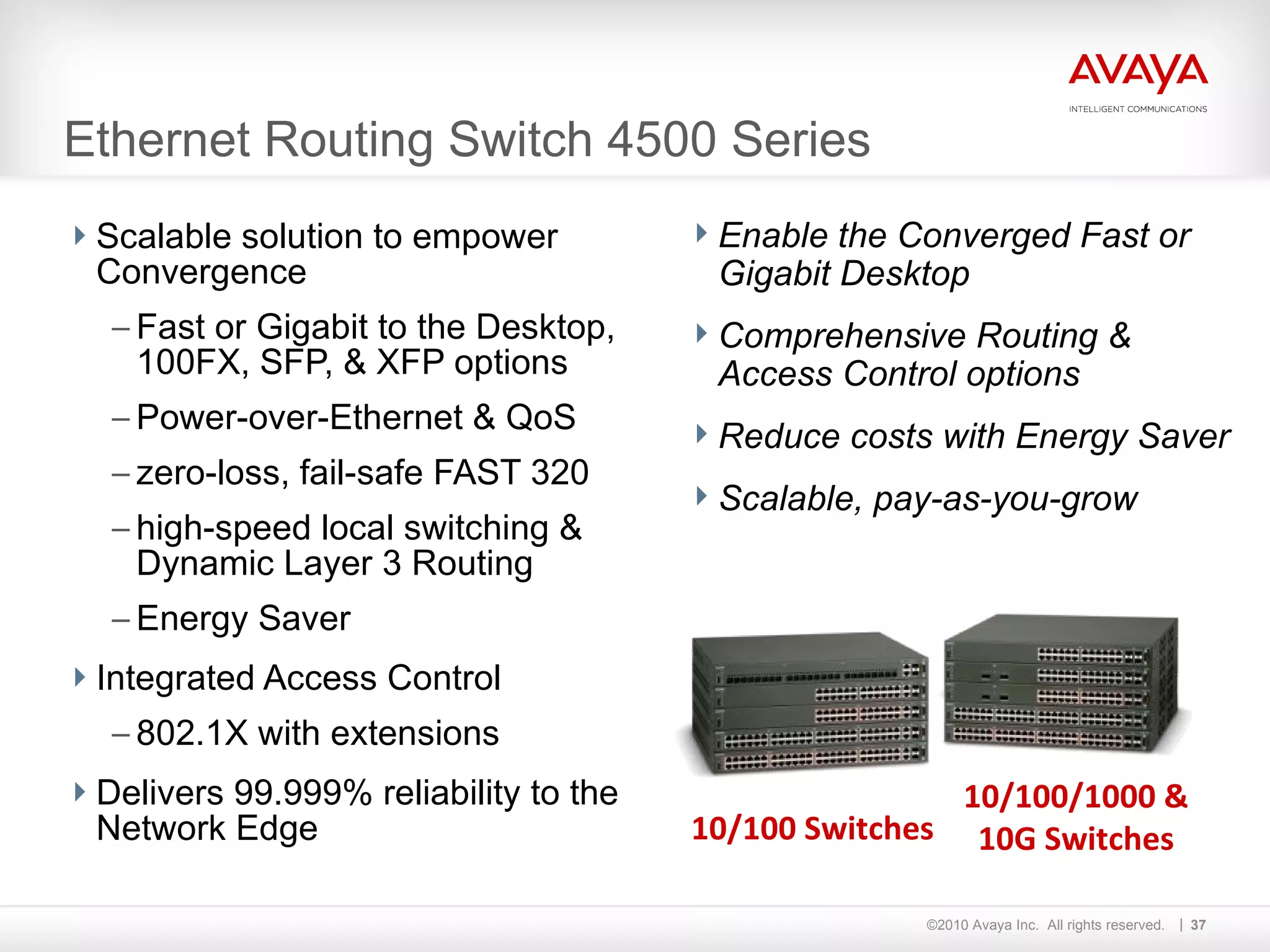 Ethernet Routing Switch 4500 Series Scalable solution to empower Convergence Fast or Gigabit to the Desktop, 100FX, SFP, & XFP options  Power-over-Ethernet & QoS zero-loss, fail-safe FAST 320 high-speed local switching & Dynamic Layer 3 Routing Energy Saver Integrated Access Control 802.1X with extensions Delivers 99.999% reliability to the Network Edge Enable the Converged Fast or Gigabit Desktop Comprehensive Routing & Access Control options Reduce costs with Energy Saver Scalable, pay-as-you-grow 10/100/1000 & 10G Switches 10/100 Switches 