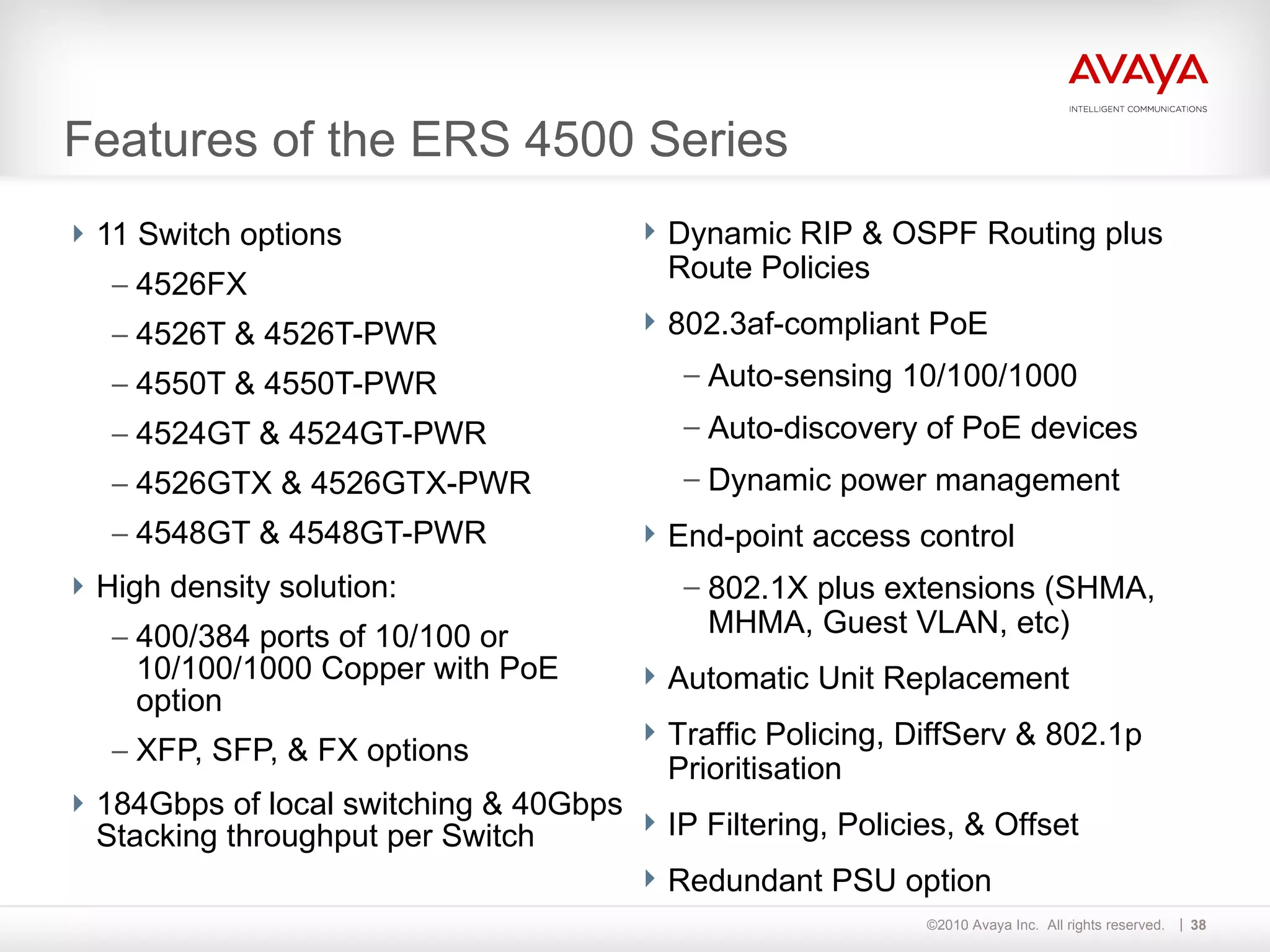 Features of the ERS 4500 Series 11 Switch options 4526FX 4526T & 4526T-PWR 4550T & 4550T-PWR 4524GT & 4524GT-PWR 4526GTX & 4526GTX-PWR 4548GT & 4548GT-PWR High density solution: 400/384 ports of 10/100 or 10/100/1000 Copper with PoE option XFP, SFP, & FX options 184Gbps of local switching & 40Gbps Stacking throughput per Switch Dynamic RIP & OSPF Routing plus Route Policies 802.3af-compliant PoE Auto-sensing 10/100/1000 Auto-discovery of PoE devices Dynamic power management End-point access control 802.1X plus extensions (SHMA, MHMA, Guest VLAN, etc) Automatic Unit Replacement Traffic Policing, DiffServ & 802.1p Prioritisation IP Filtering, Policies, & Offset Redundant PSU option  