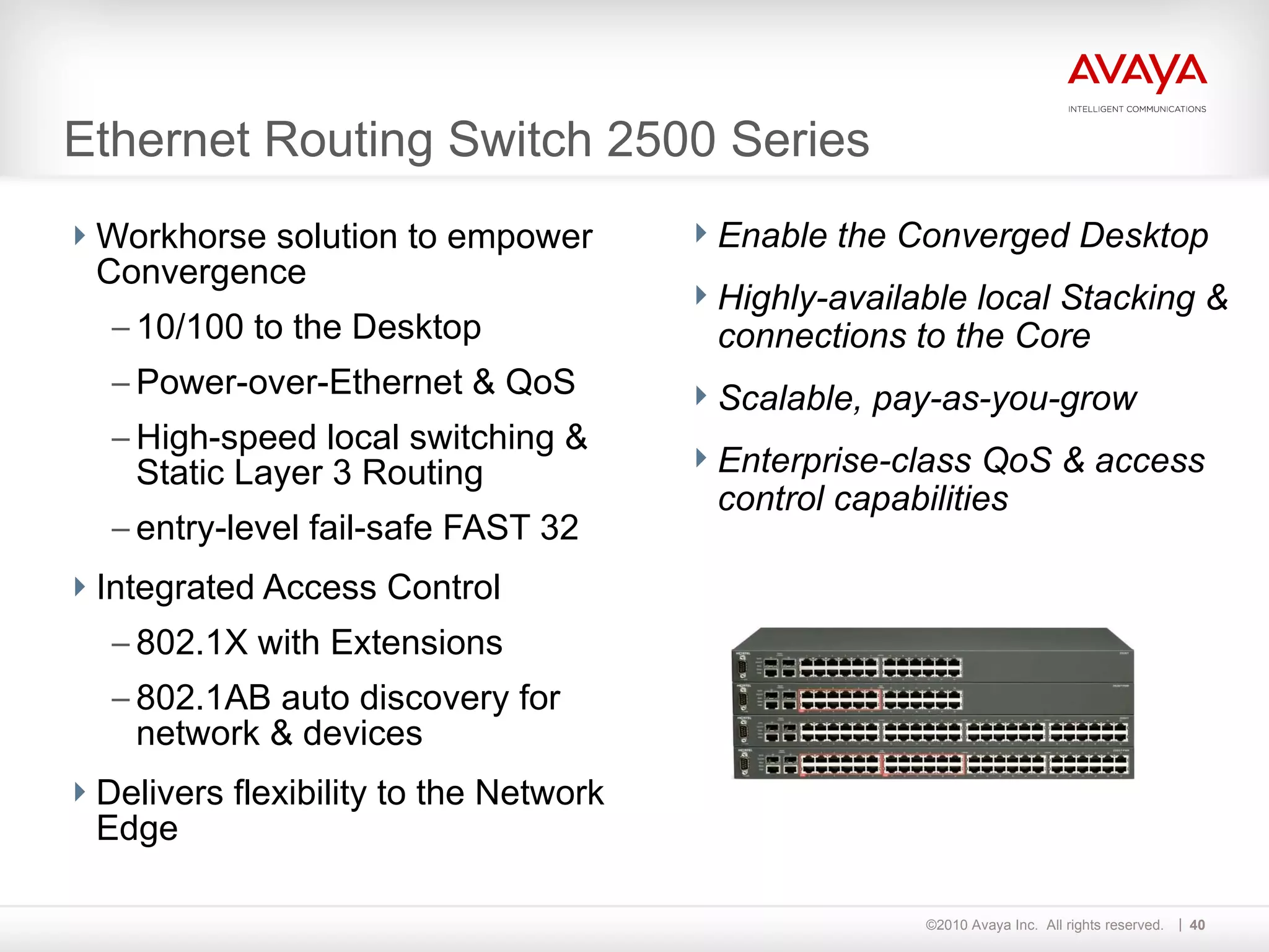 Ethernet Routing Switch 2500 Series Workhorse solution to empower Convergence 10/100 to the Desktop Power-over-Ethernet & QoS High-speed local switching & Static Layer 3 Routing  entry-level fail-safe FAST 32 Integrated Access Control 802.1X with Extensions 802.1AB auto discovery for network & devices Delivers flexibility to the Network Edge Enable the Converged Desktop Highly-available local Stacking & connections to the Core Scalable, pay-as-you-grow Enterprise-class QoS & access control capabilities   
