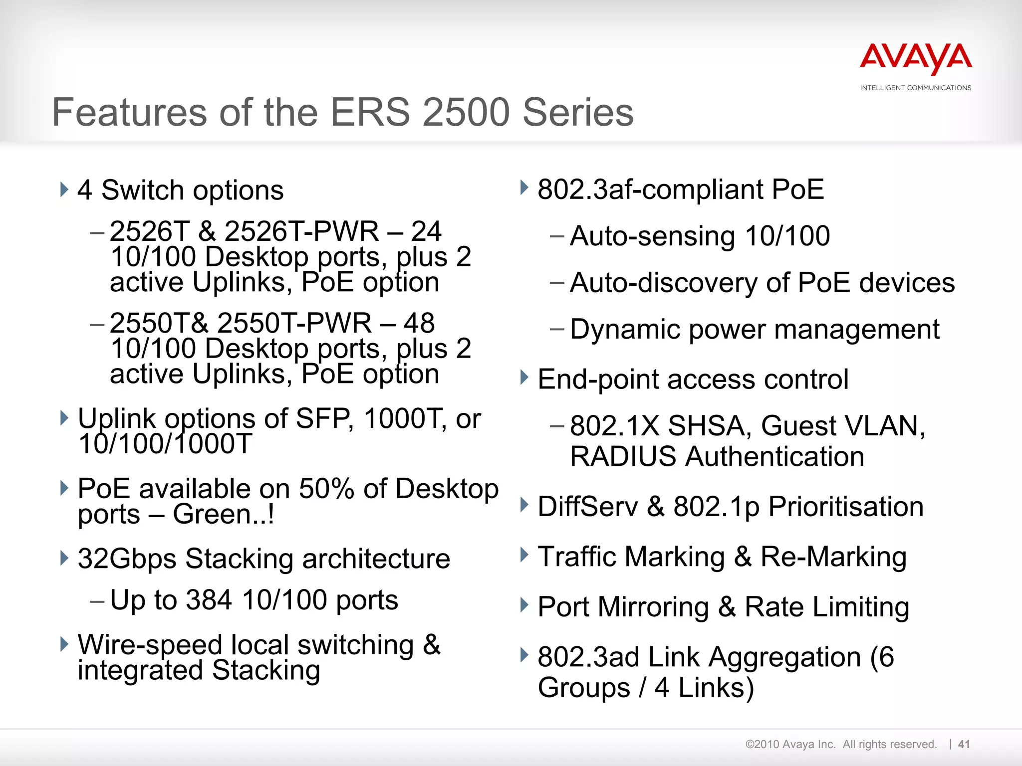 Features of the ERS 2500 Series 4 Switch options 2526T & 2526T-PWR – 24 10/100 Desktop ports, plus 2 active Uplinks, PoE option 2550T& 2550T-PWR – 48 10/100 Desktop ports, plus 2 active Uplinks, PoE option Uplink options of SFP, 1000T, or 10/100/1000T PoE available on 50% of Desktop ports – Green..! 32Gbps Stacking architecture Up to 384 10/100 ports Wire-speed local switching & integrated Stacking  802.3af-compliant PoE Auto-sensing 10/100 Auto-discovery of PoE devices Dynamic power management End-point access control 802.1X SHSA, Guest VLAN, RADIUS Authentication DiffServ & 802.1p Prioritisation Traffic Marking & Re-Marking Port Mirroring & Rate Limiting 802.3ad Link Aggregation (6 Groups / 4 Links)  