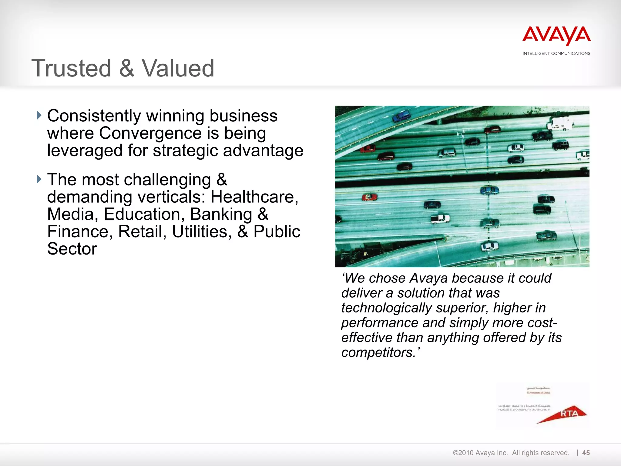 Consistently winning business where Convergence is being leveraged for strategic advantage The most challenging & demanding verticals: Healthcare, Media, Education, Banking & Finance, Retail, Utilities, & Public Sector Trusted & Valued ‘ We chose Avaya because it could deliver a solution that was technologically superior, higher in performance and simply more cost-effective than anything offered by its competitors.’ 