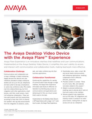 avaya.com




The Avaya Desktop Video Device
with the Avaya Flare™ Experience
Avaya Flare Experience is an innovative interface that redefines end-user communications.
Implemented on the Avaya Desktop Video Device, it simplifies the user’s ability to access
and interact with communication and collaboration tools, making teamwork more effective.

Collaboration Challenge                                          web, and video conferencing into their         • Coordinates voice, video, e-mail, IM,
                                                                 business applications.                           and social media communications
Communications and collaboration are
                                                                                                                  with enterprise applications, enabling
a major challenge in today’s enterprise,
largely because the devices and user
                                                                 Collaboration Transformed                        collaboration that is effective,
                                                                                                                  efficient, productive
interfaces provided to today’s enterprise                        Combining the capabilities of a variety
                                                                                                                • Provides content in context: “Show
workers are not up to the job: telephones                        of communication tools through a single
                                                                                                                  me all e-mails, IMs, and calendar
are best suited to two-way conversations                         interface, the Avaya Flare Experience
                                                                                                                  reminders related to this project.”
or audio-only conference calls; PCs enable                       eliminates road blocks to effective col-
                                                                                                                • Adapts to personal preferences,
real-time videoconferencing, but limit                           laboration by blending easy access to
                                                                                                                  enabling users to decide which tools sit
integration with other applications; smart                       communications and applications and
                                                                                                                  front and center on the interface
phones, with their small screens, hand-                          delivering all of this via a touch screen
                                                                                                                • Delivers powerful new capabilities
cuff enterprise collaboration. These bar-                        that’s sized to the task.
                                                                                                                  such as HD video, PC integrations and
riers stall projects and limit productivity
                                                                 Implemented on the Desktop Video Device2,        mobility inside or outside of an enter-
according to more than 20% of informa-
                                                                 a SIP-based device with a large 11.6” multi-     prise location, making them as easy to
tion workers1 who say they would benefit
                                                                 touch screen, the Avaya Flare Experience:        access and use as a telephone
from the integration of presence, audio,


1
    Forrester, September, 2009
2
    Future releases of the Avaya Flare Experience will be available on other devices.


FACT SHEET
 