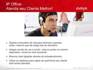 IP Office:
Atenda seu Cliente Melhor!




 Opções avançadas de rota para alcançar a pessoa
  certa—mesmo que ela esteja fora do escritório
 Integre correio de voz e email—veja-os juntos no mesmo
  dispositivo—torne-se mais acessivel
 Absorva mais ligações através de autoatendimento.
 Utilize os relatórios para saber de qual forma seu cliente
  está sendo atendido.

Avaya – Proprietary. Use pursuant to your signed agreement or Avaya policy.   ©2011. All rights reserved.   10
 
