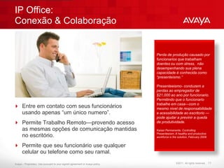 IP Office:
Conexão & Colaboração


                                                                              Perda de produção causado por
                                                                              funcionarios que trabalham
                                                                              doentes ou com stress, não
                                                                              desempenhando sua plena
                                                                              capacidade é conhecida como
                                                                              “presenteismo.”

                                                                              Presenteeismo- conduzem a
                                                                              perdas ao empregador de
                                                                              $21,000 ao ano por funcionario.
                                                                              Permitindo que o funcionario
                                                                              trabalhe em casa—com o
 Entre em contato com seus funcionários                                      mesmo nivel de responsabilidade
  usando apenas “um único numero”.                                            e acessibilidade ao escritorio —
                                                                              pode ajudar a previnir a queda
 Permite Trabalho Remoto—provendo acesso                                     de produtividade.

  as mesmas opções de comunicação mantidas                                    Kaiser Permanente, Controlling
                                                                              Presenteeism: A healthy and productive
  no escritório.                                                              workforce is the solution, February 2009


 Permite que seu funcionário use qualquer
  celular ou telefone como seu ramal.

Avaya – Proprietary. Use pursuant to your signed agreement or Avaya policy.                  ©2011. All rights reserved.   11
 