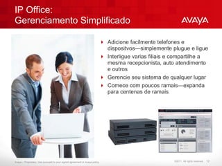 IP Office:
Gerenciamento Simplificado

                                                                           Adicione facilmente telefones e
                                                                            dispositvos—simplemente plugue e ligue
                                                                           Interligue varias filiais e compartilhe a
                                                                            mesma recepcionista, auto atendimento
                                                                            e outros
                                                                           Gerencie seu sistema de qualquer lugar
                                                                           Comece com poucos ramais—expanda
                                                                            para centenas de ramais




Avaya – Proprietary. Use pursuant to your signed agreement or Avaya policy.                            ©2011. All rights reserved.   12
 