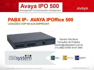 PABX IP- AVAYA IPOffice 500
   LIGAÇÕES VOIP NA SUA EMPRESA!!!




                                                                                   Sandro Vila Nova
                                                                                 Consultor de Projetos
                                                                              sandro@callsystem.com.br
                                                                              (11) 8983 6769/ 9147 4961




                                                                                                                                 1
Avaya – Proprietary. Use pursuant to your signed agreement or Avaya policy.                 © 2009 AvayaAll rightsrights reserved.
                                                                                                 ©2011. Inc. All reserved.       5
 
