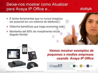Deixe-nos mostrar como Atualizar
para Avaya IP Office e…

 E tenha ferramentas que vc nunca imaginou
  ser possivel em um sistema de telefonia.
 Obtenha benefícios que traga economia real
 Mantenha até 60% do investimento inicial
  (legado Nortel)




                                                                               Vamos mostrar exemplos de
                                                                              pequenas e medias empresas
                                                                                   usando Avaya IP Office


Avaya – Proprietary. Use pursuant to your signed agreement or Avaya policy.                    ©2011. All rights reserved.   3
 