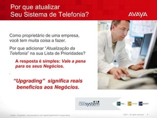 Por que atualizar
Seu Sistema de Telefonia?


Como proprietário de uma empresa,
você tem muita coisa a fazer.
Por que adicionar “Atualização da
Telefonia” na sua Lista de Prioridades?
      A resposta é simples: Vale a pena
      para os seus Negócios.
.

    “Upgrading” significa reais
     beneficios aos Negócios.




Avaya – Proprietary. Use pursuant to your signed agreement or Avaya policy.   ©2011. All rights reserved.   4
 