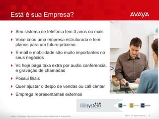 Está é sua Empresa?

 Seu sistema de telefonia tem 3 anos ou mais
 Voce criou uma empresa estruturada e tem
  planos para um futuro próximo.
 E-mail e mobilidade são muito importantes no
  seus negócios
 Vc hoje paga taxa extra por audio conferencia,
  e gravação de chamadas
 Possui filiais
 Quer ajustar o detpo de vendas ou call center
 Emprega representantes externos



Avaya – Proprietary. Use pursuant to your signed agreement or Avaya policy.   ©2011. All rights reserved.   5
 