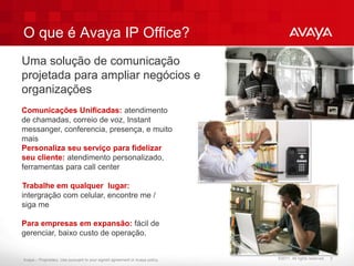 O que é Avaya IP Office?
Uma solução de comunicação
projetada para ampliar negócios e
organizações
Comunicações Unificadas: atendimento
de chamadas, correio de voz, Instant
messanger, conferencia, presença, e muito
mais
Personaliza seu serviço para fidelizar
seu cliente: atendimento personalizado,
ferramentas para call center

Trabalhe em qualquer lugar:
intergração com celular, encontre me /
siga me

Para empresas em expansão: fácil de
gerenciar, baixo custo de operação.


Avaya – Proprietary. Use pursuant to your signed agreement or Avaya policy.   ©2011. All rights reserved.   7
 