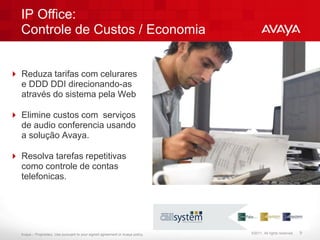 IP Office:
  Controle de Custos / Economia


 Reduza tarifas com celurares
  e DDD DDI direcionando-as
  através do sistema pela Web

 Elimine custos com serviços
  de audio conferencia usando
  a solução Avaya.

 Resolva tarefas repetitivas
  como controle de contas
  telefonicas.




  Avaya – Proprietary. Use pursuant to your signed agreement or Avaya policy.   ©2011. All rights reserved.   9
 