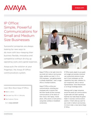 avaya.com




IP Office:
Simple, Powerful
Communications for
Small and Medium
Size Businesses
Successful companies are always
looking for new ways to
do more with less—keeping their
business flexible, innovative and
competitive without driving up
operating costs and capital expenses.

Avaya puts the solution at your
fingertips: the Avaya IP Office
                                        Avaya IP Office is the right choice for   IP Office easily adapts to your goals
communications system.
                                        any small and medium size business        and budget and provides individual
                                        today—whether you have 5, 25 or           user productivity solutions to give
                                        250 employees…just getting started        each of your employees just the
                                        or already established…have a single      capabilities they need—whether it’s
                                        office or multiple locations.             your receptionist, sales or service
                                                                                  representatives, home telecommuter
                                        Avaya IP Office unifies your              or on-the-go knowledge worker.
Learn More About Avaya IP Office:       communications, providing your
                                        employees with a solution that            Helping small to large companies
  Watch a Demo
                                        lets them handle all their business       around the world use communications
                                        communications on the device of           to grow sales and lower operating
  Calculate Your ROI in 5 Minutes
                                        their choice: their laptop, mobile        expenses has made Avaya the global
  See Customer Stories                  phone, office phone or home phone—        leader in business communications
                                        using wired, wireless or broadband        systems. If that’s what you want for
 Go to avaya.com/small                  connections.                              your small or medium size business,
                                                                                  it’s time to take a close look at Avaya
                                                                                  IP Office.




OVERVIEW                                                                                                                    1
 