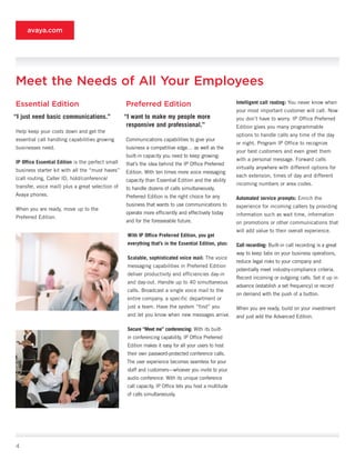 avaya.com




Meet the Needs of All Your Employees
Essential Edition                                  Preferred Edition                                     Intelligent	call	routing: You never know when
                                                                                                         your most important customer will call. Now
“I	just	need	basic	communications.”                “I	want	to	make	my	people	more	                       you don’t have to worry. IP Office Preferred
                                                    responsive	and	professional.”                        Edition gives you many programmable
Help keep your costs down and get the
                                                                                                         options to handle calls any time of the day
essential call handling capabilities growing       Communications capabilities to give your
                                                                                                         or night. Program IP Office to recognize
businesses need.                                   business a competitive edge… as well as the
                                                                                                         your best customers and even greet them
                                                   built-in capacity you need to keep growing:
                                                                                                         with a personal message. Forward calls
IP	Office	Essential	Edition is the perfect small   that’s the idea behind the IP Office Preferred
                                                                                                         virtually anywhere with different options for
business starter kit with all the “must haves”     Edition. With ten times more voice messaging
                                                                                                         each extension, times of day and different
(call routing, Caller ID, hold/conference/         capacity than Essential Edition and the ability
                                                                                                         incoming numbers or area codes.
transfer, voice mail) plus a great selection of    to handle dozens of calls simultaneously,
Avaya phones.                                      Preferred Edition is the right choice for any         Automated	service	prompts: Enrich the
                                                   business that wants to use communications to          experience for incoming callers by providing
When you are ready, move up to the
                                                   operate more efficiently and effectively today        information such as wait time, information
Preferred Edition.
                                                   and for the foreseeable future.                       on promotions or other communications that
                                                                                                         will add value to their overall experience.
                                                    With	IP	Office	Preferred	Edition,	you	get	
                                                    everything	that’s	in	the	Essential	Edition,	plus:    Call	recording: Built-in call recording is a great
                                                                                                         way to keep tabs on your business operations,
                                                    Scalable,	sophisticated	voice	mail: The voice
                                                                                                         reduce legal risks to your company and
                                                    messaging capabilities in Preferred Edition
                                                                                                         potentially meet industry-compliance criteria.
                                                    deliver productivity and efficiencies day-in
                                                                                                         Record incoming or outgoing calls. Set it up in
                                                    and day-out. Handle up to 40 simultaneous
                                                                                                         advance (establish a set frequency) or record
                                                    calls. Broadcast a single voice mail to the
                                                                                                         on demand with the push of a button.
                                                    entire company, a specific department or
                                                    just a team. Have the system “find” you              When you are ready, build on your investment
                                                    and let you know when new messages arrive.           and just add the Advanced Edition.

                                                    Secure	“Meet	me”	conferencing: With its built-
                                                    in conferencing capability, IP Office Preferred
                                                    Edition makes it easy for all your users to host
                                                    their own password-protected conference calls.
                                                    The user experience becomes seamless for your
                                                    staff and customers—whoever you invite to your
                                                    audio conference. With its unique conference
                                                    call capacity, IP Office lets you host a multitude
                                                    of calls simultaneously.




4
 