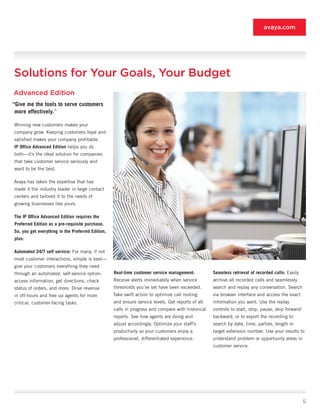 avaya.com




Solutions for Your Goals, Your Budget
Advanced Edition
“Give	me	the	tools	to	serve	customers	
 more	effectively.”

Winning new customers makes your
company grow. Keeping customers loyal and
satisfied makes your company profitable.
IP	Office	Advanced	Edition helps you do
both—it’s the ideal solution for companies
that take customer service seriously and
want to be the best.

Avaya has taken the expertise that has
made it the industry leader in large contact
centers and tailored it to the needs of
growing businesses like yours.

The	IP	Office	Advanced	Edition	requires	the	
Preferred	Edition	as	a	pre-requisite	purchase.	
So,	you	get	everything	in	the	Preferred	Edition,	
plus:

Automated	24/7	self	service: For many, if not
most customer interactions, simple is best—
give your customers everything they need
through an automated, self-service option:          Real-time	customer	service	management:          Seamless	retrieval	of	recorded	calls: Easily
access information, get directions, check           Receive alerts immediately when service         archive all recorded calls and seamlessly
status of orders, and more. Drive revenue           thresholds you’ve set have been exceeded.       search and replay any conversation. Search
in off-hours and free up agents for more            Take swift action to optimize call routing      via browser interface and access the exact
critical, customer-facing tasks.                    and ensure service levels. Get reports of all   information you want. Use the replay
                                                    calls in progress and compare with historical   controls to start, stop, pause, skip forward/
                                                    reports. See how agents are doing and           backward, or to export the recording to
                                                    adjust accordingly. Optimize your staff’s       search by date, time, parties, length or
                                                    productivity so your customers enjoy a          target extension number. Use your results to
                                                    professional, differentiated experience.        understand problem or opportunity areas in
                                                                                                    customer service.




                                                                                                                                                    5
 