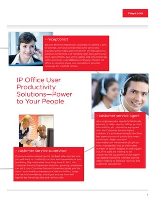 avaya.com




                          >   receptionist
                          Be sure the first impression you make on callers is one
                          of prompt, personal and professional service by
                          equipping front desk personnel with the Receptionist
                          solution. Streamline call handling with easy point-and-
                          click call controls. See who’s calling and why. Integrate
                          with commonly used database software. Monitor all
                          office extensions. Have one receptionist provide
                          coverage for multiple offices.




 IP Office User
 Productivity
 Solutions—Power
 to Your People
                                                                         >   customer service agent
                                                                         Any employee who regularly fields calls
                                                                         relating to sales, service, billing, product
                                                                         information, etc., should be equipped
                                                                         with the Customer Service Agent
                                                                         solution. It’s a browser-based client that
                                                                         lets agents respond quickly to current
                                                                         conditions. Agents receive
                                                                         information on the number of calls on
                                                                         hold, in progress, lost, as well as the
                                                                         number of agents logged in and logged
>   customer service supervisor                                          out. If no calls are waiting to be
                                                                         answered, the customer service agent
If you are serious about having the best sales and service,
                                                                         can spend more time with the current
you will want to constantly monitor and measure how you
                                                                         caller, helping to increase revenue and
are doing. Big companies have long done it. With the
                                                                         customer satisfaction.
Customer Service Supervisor solution, growing companies
can do it, too. Customer Service Supervisor gives you the
reports you need to manage your sales activities, judge
the value of marketing campaigns and see how well
agents are handling sales and service calls.




                                                                                                                        7
 