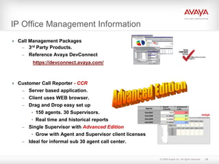 © 2009 Avaya Inc. All rights reserved.
IP Office Management Information
 Call Management Packages
– 3rd Party Products.
– Reference Avaya DevConnect
https://devconnect.avaya.com/
 Customer Call Reporter - CCR
– Server based application.
– Client uses WEB browser.
– Drag and Drop easy set up
• 150 agents. 30 Supervisors.
• Real time and historical reports
– Single Supervisor with Advanced Edition
• Grow with Agent and Supervisor client licenses
– Ideal for informal sub 30 agent call center.
23
 