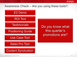 © 2011 Avaya Inc. All rights reserved. 40
Awareness Check – Are you using these tools?:
EZ Demo
ROI Tool
Testimonials
Positioning Guide
Do you know what
this quarter’s
promotions are?
Use Case Tool
Sales Pro Tool
Content Syndication
 