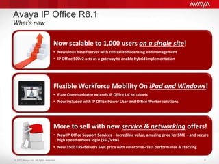 © 2011 Avaya Inc. All rights reserved. 6
Avaya IP Office R8.1
What’s new
Now scalable to 1,000 users on a single site!
• New Linux based server with centralized licensing and management
• IP Office 500v2 acts as a gateway to enable hybrid implementation
Flexible Workforce Mobility On iPad and Windows!
• Flare Communicator extends IP Office UC to tablets
• Now included with IP Office Power User and Office Worker solutions
More to sell with new service & networking offers!
• New IP Office Support Services – Incredible value, amazing price for SME – and secure
high speed remote login (SSL/VPN)
• New 3500 ERS delivers SME price with enterprise-class performance & stacking
 