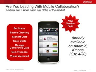 © 2011 Avaya Inc. All rights reserved. 7Avaya – Confidential
Are You Leading With Mobile Collaboration?
Android and iPhone sales are 70%+ of the market
New
Service
Pack
Set Status
Search Directory
Start IM Chat
Track Chats
Manage
Conference Calls
Geo-Presence
Visual Voicemail
Already
available
on Android,
iPhone
(GA: 4/30)
 