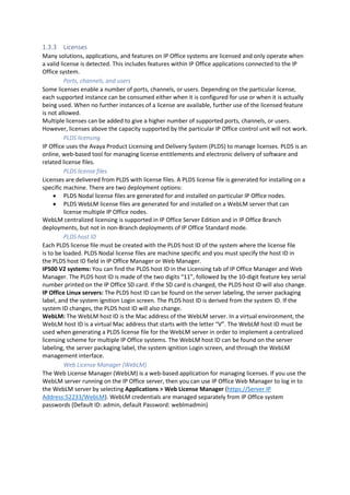 1.3.3 Licenses
Many solutions, applications, and features on IP Office systems are licensed and only operate when
a valid license is detected. This includes features within IP Office applications connected to the IP
Office system.
Ports, channels, and users
Some licenses enable a number of ports, channels, or users. Depending on the particular license,
each supported instance can be consumed either when it is configured for use or when it is actually
being used. When no further instances of a license are available, further use of the licensed feature
is not allowed.
Multiple licenses can be added to give a higher number of supported ports, channels, or users.
However, licenses above the capacity supported by the particular IP Office control unit will not work.
PLDS licensing
IP Office uses the Avaya Product Licensing and Delivery System (PLDS) to manage licenses. PLDS is an
online, web-based tool for managing license entitlements and electronic delivery of software and
related license files.
PLDS license files
Licenses are delivered from PLDS with license files. A PLDS license file is generated for installing on a
specific machine. There are two deployment options:
• PLDS Nodal license files are generated for and installed on particular IP Office nodes.
• PLDS WebLM license files are generated for and installed on a WebLM server that can
license multiple IP Office nodes.
WebLM centralized licensing is supported in IP Office Server Edition and in IP Office Branch
deployments, but not in non-Branch deployments of IP Office Standard mode.
PLDS host ID
Each PLDS license file must be created with the PLDS host ID of the system where the license file
is to be loaded. PLDS Nodal license files are machine specific and you must specify the host ID in
the PLDS host ID field in IP Office Manager or Web Manager.
IP500 V2 systems: You can find the PLDS host ID in the Licensing tab of IP Office Manager and Web
Manager. The PLDS host ID is made of the two digits “11”, followed by the 10-digit feature key serial
number printed on the IP Office SD card. If the SD card is changed, the PLDS host ID will also change.
IP Office Linux servers: The PLDS host ID can be found on the server labeling, the server packaging
label, and the system ignition Login screen. The PLDS host ID is derived from the system ID. If the
system ID changes, the PLDS host ID will also change.
WebLM: The WebLM host ID is the Mac address of the WebLM server. In a virtual environment, the
WebLM host ID is a virtual Mac address that starts with the letter “V”. The WebLM host ID must be
used when generating a PLDS license file for the WebLM server in order to implement a centralized
licensing scheme for multiple IP Office systems. The WebLM host ID can be found on the server
labeling, the server packaging label, the system ignition Login screen, and through the WebLM
management interface.
Web License Manager (WebLM)
The Web License Manager (WebLM) is a web-based application for managing licenses. If you use the
WebLM server running on the IP Office server, then you can use IP Office Web Manager to log in to
the WebLM server by selecting Applications > Web License Manager (https://Server IP
Address:52233/WebLM). WebLM credentials are managed separately from IP Office system
passwords (Default ID: admin, default Password: weblmadmin)
 