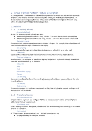 2 Avaya IP Office Platform Feature Description
IP Office provides a comprehensive set of telephony features to enable fast and efficient responses
to phone calls. Wireless handsets and twinning offer employees’ mobility around the office. For
those employees working away from the office, users can handle incoming calls efficiently using
either direct dialing (DDI/DID) or dedicated operators.
2.1 Features
2.1.1 Call handling features
Automatic Callback
A user can set an automatic callback two ways:
• When calling an extension that is busy, request a call when the extension becomes free.
• When calling an extension that only rings, request a call when the extension is next used.
Distinctive ringing
The system uses various ringing sequences to indicate call types. For example, internal and external
calls can have different rings, called distinctive ringing.
Call screening
Users can screen for important calls and decide to answer a call or let it go to voice mail.
Forwarding
Users can forward calls to another extension or external number including mobile devices.
Coverage to Operator
Administrators can configure an operator or a group of operators to provide coverage for external
calls that would otherwise go to voicemail.
Follow Me
Hold
Park
Personalized ringing
Transfer
Call recording
Users can record a call and save the recording to a voicemail mailbox, a group mailbox or the voice
recording library.
Call waiting
Conferencing
The system supports 128 conferencing channels on the IP500 V2, allowing multiple conferences of
any size from 3 to 64 parties.
2.1.2 IP telephony features
Auto-create extensions
Implementation engineers can configure IP Office to create extension entries for new IP phones
added onto the local area network.
Direct media path
Direct media path allows the speech path between two IP extensions (after call setup) to be routed
directly to each other.
Fax transport
IP Office supports Avaya proprietary and T.38 fax transport protocols.
• Avaya proprietary fax transport protocol
 