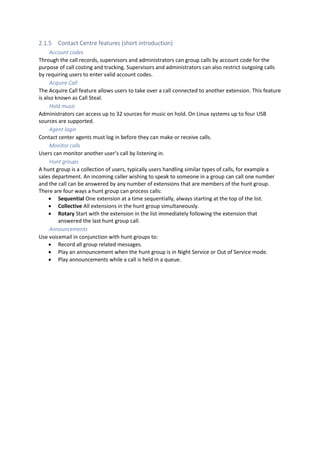 2.1.5 Contact Centre features (short introduction)
Account codes
Through the call records, supervisors and administrators can group calls by account code for the
purpose of call costing and tracking. Supervisors and administrators can also restrict outgoing calls
by requiring users to enter valid account codes.
Acquire Call
The Acquire Call feature allows users to take over a call connected to another extension. This feature
is also known as Call Steal.
Hold music
Administrators can access up to 32 sources for music on hold. On Linux systems up to four USB
sources are supported.
Agent login
Contact center agents must log in before they can make or receive calls.
Monitor calls
Users can monitor another user’s call by listening in.
Hunt groups
A hunt group is a collection of users, typically users handling similar types of calls, for example a
sales department. An incoming caller wishing to speak to someone in a group can call one number
and the call can be answered by any number of extensions that are members of the hunt group.
There are four ways a hunt group can process calls:
• Sequential One extension at a time sequentially, always starting at the top of the list.
• Collective All extensions in the hunt group simultaneously.
• Rotary Start with the extension in the list immediately following the extension that
answered the last hunt group call.
Announcements
Use voicemail in conjunction with hunt groups to:
• Record all group related messages.
• Play an announcement when the hunt group is in Night Service or Out of Service mode.
• Play announcements while a call is held in a queue.
 
