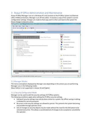 3 Avaya IP Office Administration and Maintenance
Avaya IP Office Manager runs on a Windows PC and connects to the IP Office system via Ethernet
LAN or WAN connections. Manager is an off-line editor. It receives a copy of the system's current
configuration settings. Changes are made to that copy and it is then sent back to the system for
those changes to become active.
3.1 Manager Modes
The menus and options displayed by Manager vary depending on the actions you are performing.
Manager runs in the following modes.
(Basic Edition is not supported in release 10 and higher)
3.1.1 Security Configuration Mode
Manager can be used to edit the security settings of IP Office systems.
The following conditions apply when editing the IP Office security settings.
• Editing of security settings may only be done online to a system. No offline saving or editing
is allowed for security purposes.
• No errors in the security settings are allowed to persist. This prevents the system becoming
inaccessible through operator error.
• Sets of changes to security objects may be made without the need for the OK button to be
selected every time. This allows a coordinated set of changes to be accepted or canceled by
the operator.
 