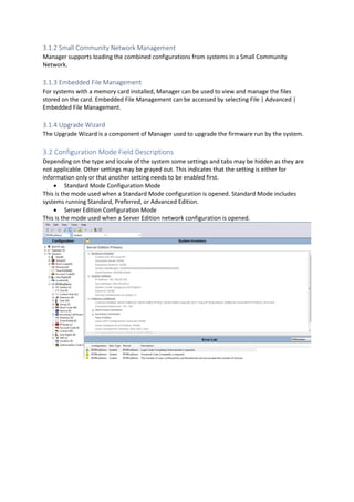 3.1.2 Small Community Network Management
Manager supports loading the combined configurations from systems in a Small Community
Network.
3.1.3 Embedded File Management
For systems with a memory card installed, Manager can be used to view and manage the files
stored on the card. Embedded File Management can be accessed by selecting File | Advanced |
Embedded File Management.
3.1.4 Upgrade Wizard
The Upgrade Wizard is a component of Manager used to upgrade the firmware run by the system.
3.2 Configuration Mode Field Descriptions
Depending on the type and locale of the system some settings and tabs may be hidden as they are
not applicable. Other settings may be grayed out. This indicates that the setting is either for
information only or that another setting needs to be enabled first.
• Standard Mode Configuration Mode
This is the mode used when a Standard Mode configuration is opened. Standard Mode includes
systems running Standard, Preferred, or Advanced Edition.
• Server Edition Configuration Mode
This is the mode used when a Server Edition network configuration is opened.
 