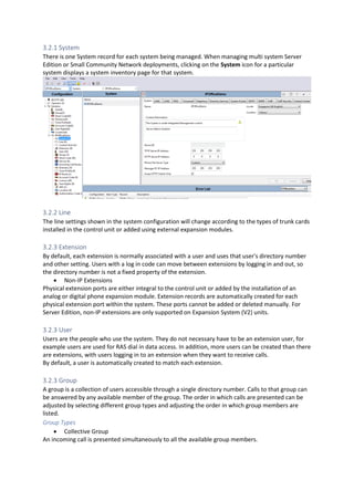 3.2.1 System
There is one System record for each system being managed. When managing multi system Server
Edition or Small Community Network deployments, clicking on the System icon for a particular
system displays a system inventory page for that system.
3.2.2 Line
The line settings shown in the system configuration will change according to the types of trunk cards
installed in the control unit or added using external expansion modules.
3.2.3 Extension
By default, each extension is normally associated with a user and uses that user's directory number
and other setting. Users with a log in code can move between extensions by logging in and out, so
the directory number is not a fixed property of the extension.
• Non-IP Extensions
Physical extension ports are either integral to the control unit or added by the installation of an
analog or digital phone expansion module. Extension records are automatically created for each
physical extension port within the system. These ports cannot be added or deleted manually. For
Server Edition, non-IP extensions are only supported on Expansion System (V2) units.
3.2.3 User
Users are the people who use the system. They do not necessary have to be an extension user, for
example users are used for RAS dial in data access. In addition, more users can be created than there
are extensions, with users logging in to an extension when they want to receive calls.
By default, a user is automatically created to match each extension.
3.2.3 Group
A group is a collection of users accessible through a single directory number. Calls to that group can
be answered by any available member of the group. The order in which calls are presented can be
adjusted by selecting different group types and adjusting the order in which group members are
listed.
Group Types
• Collective Group
An incoming call is presented simultaneously to all the available group members.
 