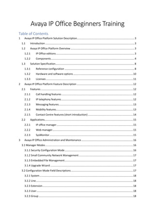 Avaya IP Office Beginners Training
Table of Contents
1 Avaya IP Office Platform Solution Description................................................................................3
1.1 Introduction ............................................................................................................................3
1.2 Avaya IP Office Platform Overview.........................................................................................3
1.2.1 IP Office editions.............................................................................................................3
1.2.2 Components....................................................................................................................4
1.3 Solution Specification..............................................................................................................8
1.3.1 Reference configuration .................................................................................................8
1.3.2 Hardware and software options ...................................................................................10
1.3.3 Licenses.........................................................................................................................11
2 Avaya IP Office Platform Feature Description ..............................................................................12
2.1 Features ................................................................................................................................12
2.1.1 Call handling features ...................................................................................................12
2.1.2 IP telephony features....................................................................................................12
2.1.3 Messaging features.......................................................................................................13
2.1.4 Mobility features...........................................................................................................13
2.1.5 Contact Centre features (short introduction)...............................................................14
2.2 Applications...........................................................................................................................15
2.2.1 IP office manager ..........................................................................................................15
2.2.2 Web manager................................................................................................................15
2.2.3 SysMonitor....................................................................................................................15
3 Avaya IP Office Administration and Maintenance........................................................................16
3.1 Manager Modes..........................................................................................................................16
3.1.1 Security Configuration Mode...............................................................................................16
3.1.2 Small Community Network Management ...........................................................................17
3.1.3 Embedded File Management...............................................................................................17
3.1.4 Upgrade Wizard ...................................................................................................................17
3.2 Configuration Mode Field Descriptions ......................................................................................17
3.2.1 System..................................................................................................................................18
3.2.2 Line.......................................................................................................................................18
3.2.3 Extension..............................................................................................................................18
3.2.3 User......................................................................................................................................18
3.2.3 Group ...................................................................................................................................18
 
