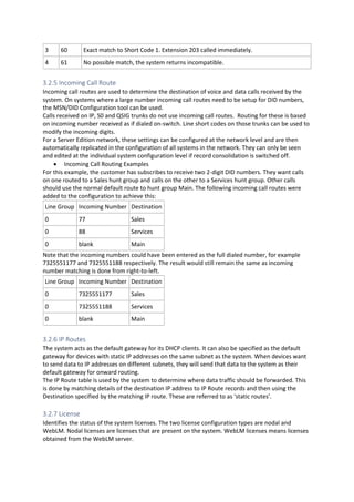3 60 Exact match to Short Code 1. Extension 203 called immediately.
4 61 No possible match, the system returns incompatible.
3.2.5 Incoming Call Route
Incoming call routes are used to determine the destination of voice and data calls received by the
system. On systems where a large number incoming call routes need to be setup for DID numbers,
the MSN/DID Configuration tool can be used.
Calls received on IP, S0 and QSIG trunks do not use incoming call routes. Routing for these is based
on incoming number received as if dialed on-switch. Line short codes on those trunks can be used to
modify the incoming digits.
For a Server Edition network, these settings can be configured at the network level and are then
automatically replicated in the configuration of all systems in the network. They can only be seen
and edited at the individual system configuration level if record consolidation is switched off.
• Incoming Call Routing Examples
For this example, the customer has subscribes to receive two 2-digit DID numbers. They want calls
on one routed to a Sales hunt group and calls on the other to a Services hunt group. Other calls
should use the normal default route to hunt group Main. The following incoming call routes were
added to the configuration to achieve this:
Line Group Incoming Number Destination
0 77 Sales
0 88 Services
0 blank Main
Note that the incoming numbers could have been entered as the full dialed number, for example
7325551177 and 7325551188 respectively. The result would still remain the same as incoming
number matching is done from right-to-left.
Line Group Incoming Number Destination
0 7325551177 Sales
0 7325551188 Services
0 blank Main
3.2.6 IP Routes
The system acts as the default gateway for its DHCP clients. It can also be specified as the default
gateway for devices with static IP addresses on the same subnet as the system. When devices want
to send data to IP addresses on different subnets, they will send that data to the system as their
default gateway for onward routing.
The IP Route table is used by the system to determine where data traffic should be forwarded. This
is done by matching details of the destination IP address to IP Route records and then using the
Destination specified by the matching IP route. These are referred to as 'static routes'.
3.2.7 License
Identifies the status of the system licenses. The two license configuration types are nodal and
WebLM. Nodal licenses are licenses that are present on the system. WebLM licenses means licenses
obtained from the WebLM server.
 