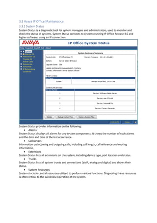 3.3 Avaya IP Office Maintenance
3.3.1 System Status
System Status is a diagnostic tool for system managers and administrators, used to monitor and
check the status of systems. System Status connects to systems running IP Office Release 4.0 and
higher software, using an IP connection.
System Status provides information on the following:
• Alarms
System Status displays all alarms for any system components. It shows the number of such alarms
and the date and time of the last occurrence.
• Call Details
Information on incoming and outgoing calls; including call length, call reference and routing
information.
• Extensions
System Status lists all extensions on the system, including device type, port location and status.
• Trunks
System Status lists all system trunks and connections (VoIP, analog and digital) and shows their
status.
• System Resources
Systems include central resources utilized to perform various functions. Diagnosing these resources
is often critical to the successful operation of the system.
 