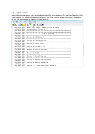 3.3.2 System Monitor
System Monitor can assist in the detailed diagnosis of system problems. Through configuration of its
trace options, it is able to display information on specific areas of a system's operation. It can also
record that information as log files for later analysis.
 