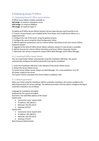 4 Deploying Avaya IP Office
4.1 Deploying Avaya IP Office server edition
IP Office server edition installer available as;
ISO image: to install on standalone server
OVA image: to install on VMWare
CPE image: to install on Hyper-V
To deploy an IP Office Server Edition Solution the key steps that you need to perform are:
1. If server not purchased a pre-installed server from Avaya, then install Server Edition on a
supported server.
2. Configure the role of the server using the ignition process.
3. Configure the server using the Initial Configuration Utility.
4. Add the optional components such as a Server Edition Secondary server and a Server Edition
Expansion System.
5. Upgrade to the latest IP Office Server Edition software release if a new version is available.
6. Add the licenses for a Server Edition Secondary and Server Edition Expansion System.
7. Administer the various components using IP Office Web Manager and IP Office Manager.
4.1.1 Installing IP Office Server Edition
You can install Server Edition automatically using the installation USB drive. The system
automatically configures the default parameters during the installation.
1. Insert the installation USB drive in the USB port of the Server Edition server.
2. Restart the Server Edition server.
To restart Server Edition server, always use Web Manager. For a new installation, turn off
the power supply to the server.
The system restarts and boots from Server Edition installation USB.
4.1.2 Default parameters
When you install using the installation USB for automatic installation, the system configures the
default parameters for various settings. The default parameters that the system configures during an
automatic installation are as follows:
Language for installation US English
Keyboard for the system US English
Hostname: The eth0 MAC address of the server
System eth0
• Connection name: System eth0
• IP address: 192.168.42.1
• Netmask: 255.255.255.0
• Gateway: 0.0.0.0
System eth1
• Connection name: System eth1
• IP address: 192.168.43.1
• Netmask: 255.255.255.0
• Gateway: 0.0.0.0
Root Password Administrator
 