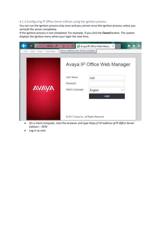 4.1.3 Configuring IP Office Server Edition using the ignition process
You can run the Ignition process only once and you cannot rerun the Ignition process unless you
reinstall the server completely.
If the Ignition process is not completed. For example, if you click the Cancel button. The system
displays the Ignition menu when your login the next time.
• On a client computer, start the browser and type https://<IP address of IP Office Server
Edition> : 7070
• Log in as root
 