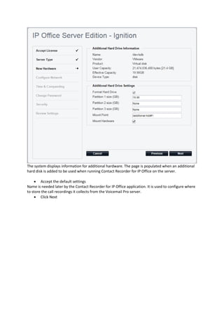 The system displays information for additional hardware. The page is populated when an additional
hard disk is added to be used when running Contact Recorder for IP Office on the server.
• Accept the default settings
Name is needed later by the Contact Recorder for IP Office application. It is used to configure where
to store the call recordings it collects from the Voicemail Pro server.
• Click Next
 