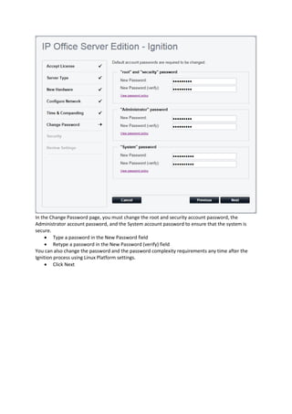 In the Change Password page, you must change the root and security account password, the
Administrator account password, and the System account password to ensure that the system is
secure.
• Type a password in the New Password field
• Retype a password in the New Password (verify) field
You can also change the password and the password complexity requirements any time after the
Ignition process using Linux Platform settings.
• Click Next
 