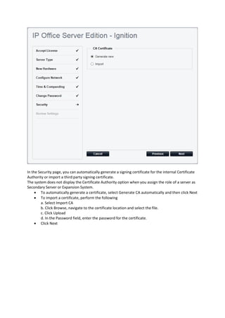 In the Security page, you can automatically generate a signing certificate for the internal Certificate
Authority or import a third party signing certificate.
The system does not display the Certificate Authority option when you assign the role of a server as
Secondary Server or Expansion System.
• To automatically generate a certificate, select Generate CA automatically and then click Next
• To import a certificate, perform the following
a. Select Import CA
b. Click Browse, navigate to the certificate location and select the file.
c. Click Upload
d. In the Password field, enter the password for the certificate.
• Click Next
 
