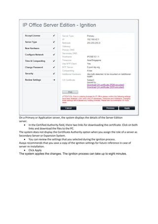 On a Primary or Application server, the system displays the details of the Server Edition
server.
• In the Certified Authority field, there two links for downloading the certificate. Click on both
links and download the files to the PC.
The system does not display the Certificate Authority option when you assign the role of a server as
Secondary Server or Expansion System.
• You can review the settings that you selected during the ignition process.
Avaya recommends that you save a copy of the ignition settings for future reference in case of
server re-installation.
• Click Apply
The system applies the changes. The ignition process can take up to eight minutes.
 