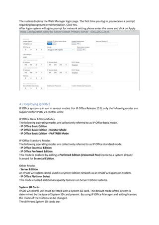 The system displays the Web Manager login page. The first time you log in, you receive a prompt
regarding background synchronization. Click Yes.
After login system will again prompt for network setting please enter the same and click on Apply.
4.2 Deploying ip500v2
IP Office systems can run in several modes. For IP Office Release 10.0, only the following modes are
supported for IP500 V2 control units:
IP Office Basic Edition Modes
The following operating modes are collectively referred to as IP Office basic mode.
· IP Office Basic Edition
· IP Office Basic Edition - Norstar Mode
· IP Office Basic Edition - PARTNER Mode
IP Office Standard Modes
The following operating modes are collectively referred to as IP Office standard mode.
· IP Office Essential Edition
· IP Office Preferred Edition
This mode is enabled by adding a Preferred Edition (Voicemail Pro) license to a system already
licensed for Essential Edition.
Other Modes
· Server Edition
An IP500 V2 system can be used in a Server Edition network as an IP500 V2 Expansion System.
· IP Office Platform Select
This mode enabled additional capacity features on Server Edition systems.
System SD Cards
IP500 V2 control unit must be fitted with a System SD card. The default mode of the system is
determined by the type of System SD card present. By using IP Office Manager and adding licenses
the mode of the system can be changed.
The different System SD cards are:
 