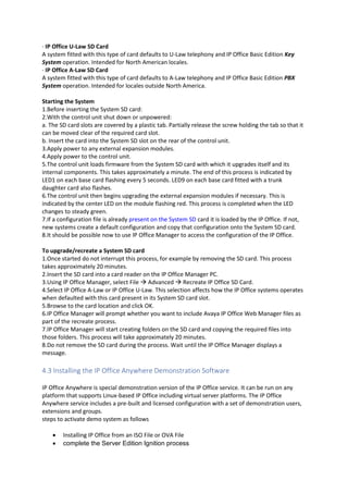 · IP Office U-Law SD Card
A system fitted with this type of card defaults to U-Law telephony and IP Office Basic Edition Key
System operation. Intended for North American locales.
· IP Office A-Law SD Card
A system fitted with this type of card defaults to A-Law telephony and IP Office Basic Edition PBX
System operation. Intended for locales outside North America.
Starting the System
1.Before inserting the System SD card:
2.With the control unit shut down or unpowered:
a. The SD card slots are covered by a plastic tab. Partially release the screw holding the tab so that it
can be moved clear of the required card slot.
b. Insert the card into the System SD slot on the rear of the control unit.
3.Apply power to any external expansion modules.
4.Apply power to the control unit.
5.The control unit loads firmware from the System SD card with which it upgrades itself and its
internal components. This takes approximately a minute. The end of this process is indicated by
LED1 on each base card flashing every 5 seconds. LED9 on each base card fitted with a trunk
daughter card also flashes.
6.The control unit then begins upgrading the external expansion modules if necessary. This is
indicated by the center LED on the module flashing red. This process is completed when the LED
changes to steady green.
7.If a configuration file is already present on the System SD card it is loaded by the IP Office. If not,
new systems create a default configuration and copy that configuration onto the System SD card.
8.It should be possible now to use IP Office Manager to access the configuration of the IP Office.
To upgrade/recreate a System SD card
1.Once started do not interrupt this process, for example by removing the SD card. This process
takes approximately 20 minutes.
2.Insert the SD card into a card reader on the IP Office Manager PC.
3.Using IP Office Manager, select File  Advanced  Recreate IP Office SD Card.
4.Select IP Office A-Law or IP Office U-Law. This selection affects how the IP Office systems operates
when defaulted with this card present in its System SD card slot.
5.Browse to the card location and click OK.
6.IP Office Manager will prompt whether you want to include Avaya IP Office Web Manager files as
part of the recreate process.
7.IP Office Manager will start creating folders on the SD card and copying the required files into
those folders. This process will take approximately 20 minutes.
8.Do not remove the SD card during the process. Wait until the IP Office Manager displays a
message.
4.3 Installing the IP Office Anywhere Demonstration Software
IP Office Anywhere is special demonstration version of the IP Office service. It can be run on any
platform that supports Linux-based IP Office including virtual server platforms. The IP Office
Anywhere service includes a pre-built and licensed configuration with a set of demonstration users,
extensions and groups.
steps to activate demo system as follows
• Installing IP Office from an ISO File or OVA File
• complete the Server Edition Ignition process
 
