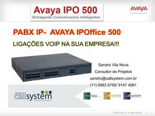 PABX IP- AVAYA IPOffice 500
LIGAÇÕES VOIP NA SUA EMPRESA!!!


                          Sandro Vila Nova
                        Consultor de Projetos
                      sandro@callsystem.com.br
                      (11) 8983 6769/ 9147 4961




                                  © 2009 Avaya Inc. All rights reserved.   1
 